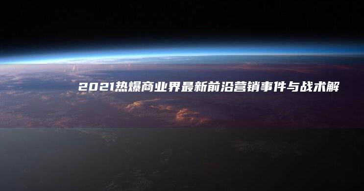 2021热爆商业界：最新前沿营销事件与战术解析